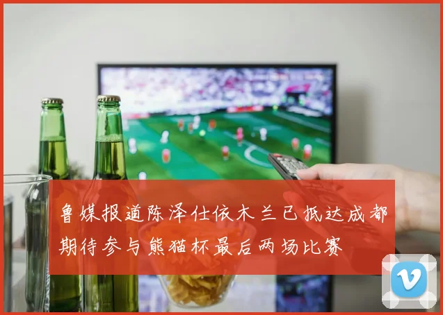 鲁媒报道陈泽仕依木兰已抵达成都期待参与熊猫杯最后两场比赛