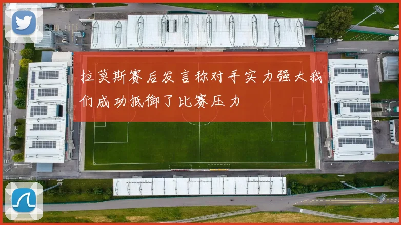 拉莫斯赛后发言称对手实力强大我们成功抵御了比赛压力