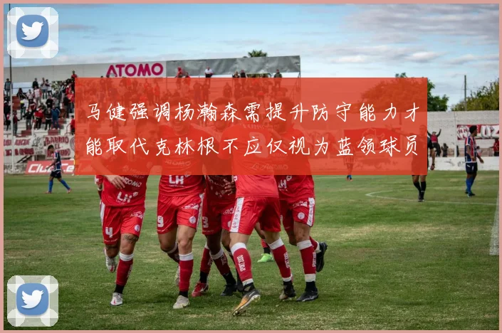 马健强调杨瀚森需提升防守能力才能取代克林根不应仅视为蓝领球员