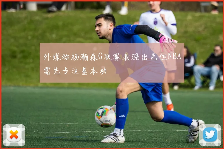 外媒称杨瀚森G联赛表现出色但NBA需先专注基本功