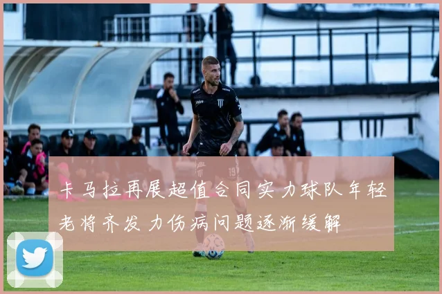 卡马拉再展超值合同实力球队年轻老将齐发力伤病问题逐渐缓解