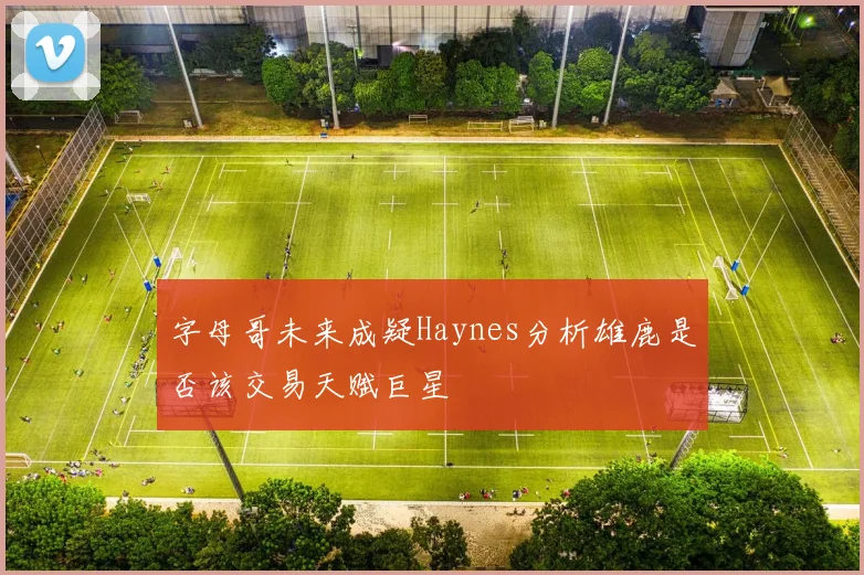 字母哥未来成疑Haynes分析雄鹿是否该交易天赋巨星
