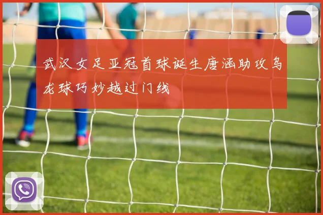 武汉女足亚冠首球诞生唐涵助攻乌龙球巧妙越过门线