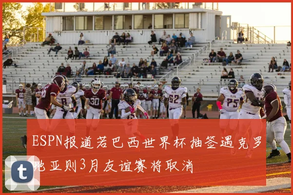 ESPN报道若巴西世界杯抽签遇克罗地亚则3月友谊赛将取消