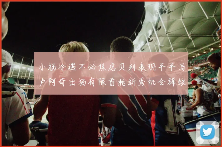 小杨冷遇不必焦虑贝利表现平平马卢阿奇出场有限首轮新秀机会稀缺