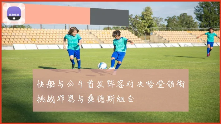 快船与公牛首发阵容对决哈登领衔挑战邓恩与桑德斯组合