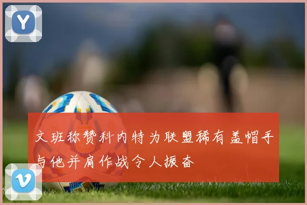 文班称赞科内特为联盟稀有盖帽手与他并肩作战令人振奋