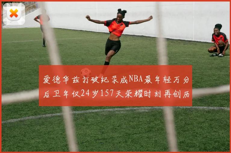 爱德华兹打破纪录成NBA最年轻万分后卫年仅24岁157天荣耀时刻再创历史