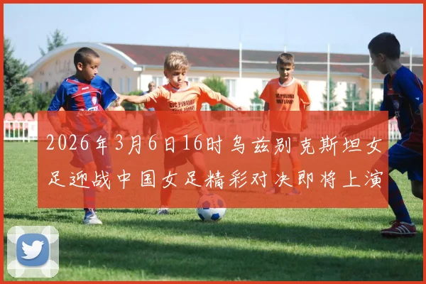 2026年3月6日16时乌兹别克斯坦女足迎战中国女足精彩对决即将上演