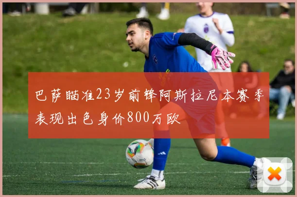 巴萨瞄准23岁前锋阿斯拉尼本赛季表现出色身价800万欧