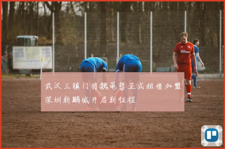 武汉三镇门将魏黾哲正式租借加盟深圳新鹏城开启新征程