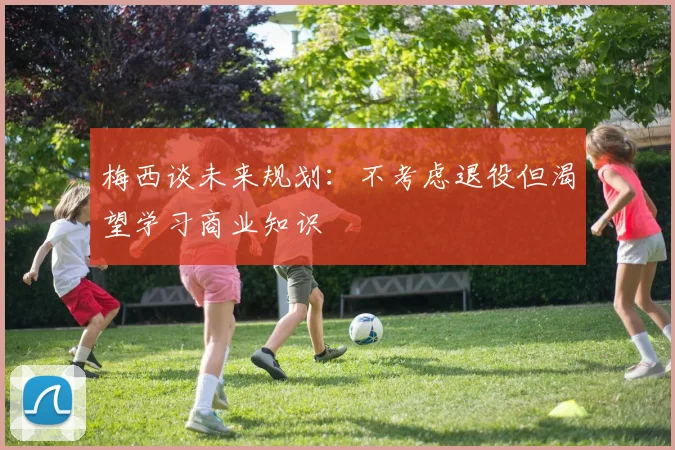 梅西谈未来规划：不考虑退役但渴望学习商业知识