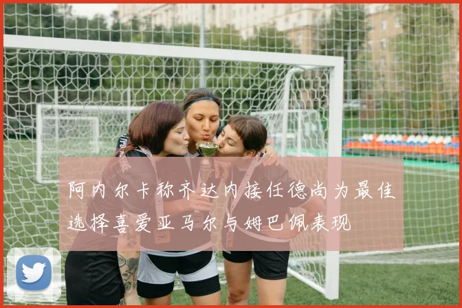 阿内尔卡称齐达内接任德尚为最佳选择喜爱亚马尔与姆巴佩表现