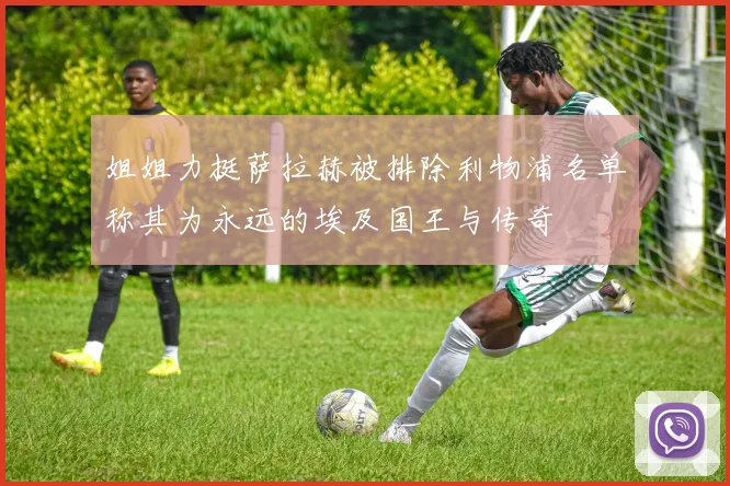 姐姐力挺萨拉赫被排除利物浦名单称其为永远的埃及国王与传奇