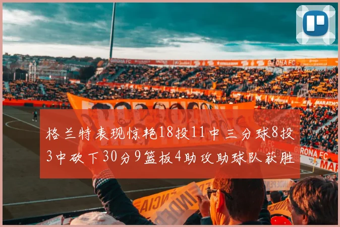 格兰特表现惊艳18投11中三分球8投3中砍下30分9篮板4助攻助球队获胜