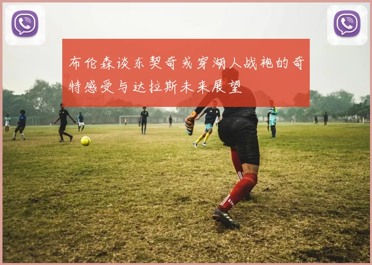 布伦森谈东契奇或穿湖人战袍的奇特感受与达拉斯未来展望