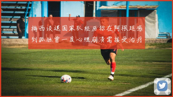 梅西谈退国家队经历称在阿根廷感到孤独曾一度心理崩溃需接受治疗
