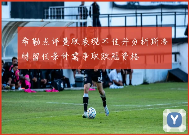 希勒点评曼联表现不佳并分析斯洛特留任条件需争取欧冠资格