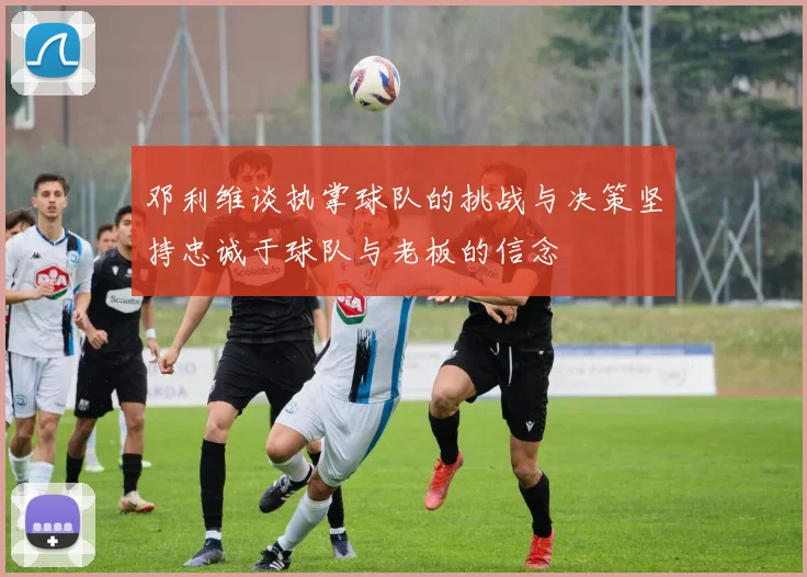 邓利维谈执掌球队的挑战与决策坚持忠诚于球队与老板的信念