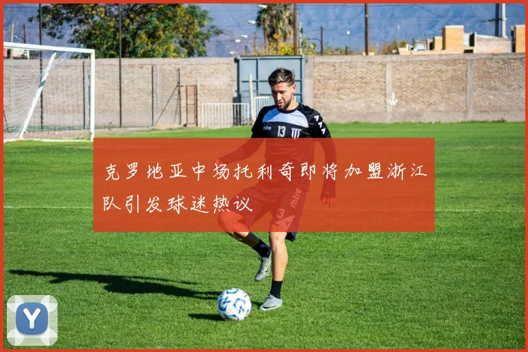 克罗地亚中场托利奇即将加盟浙江队引发球迷热议