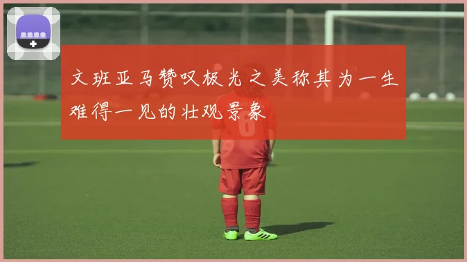 文班亚马赞叹极光之美称其为一生难得一见的壮观景象
