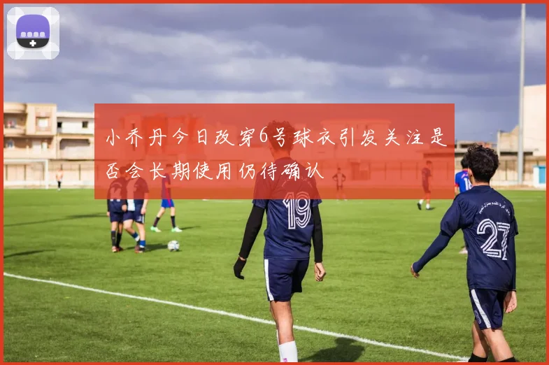 小乔丹今日改穿6号球衣引发关注是否会长期使用仍待确认