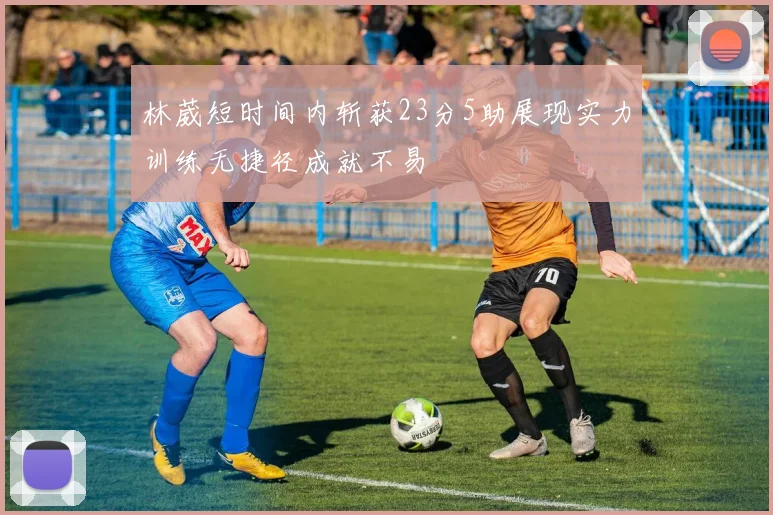 林葳短时间内斩获23分5助展现实力训练无捷径成就不易