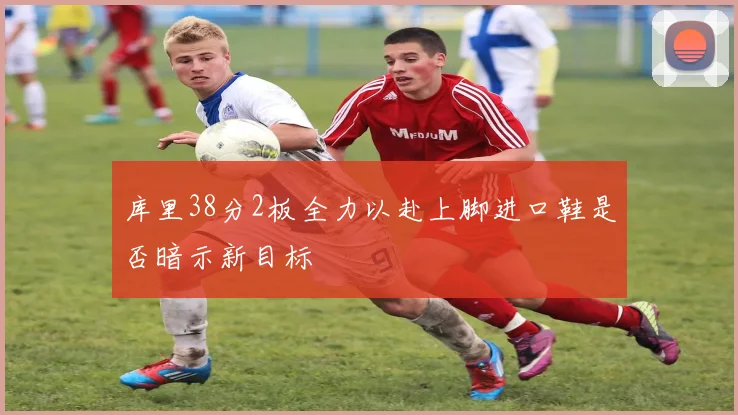 库里38分2板全力以赴上脚进口鞋是否暗示新目标