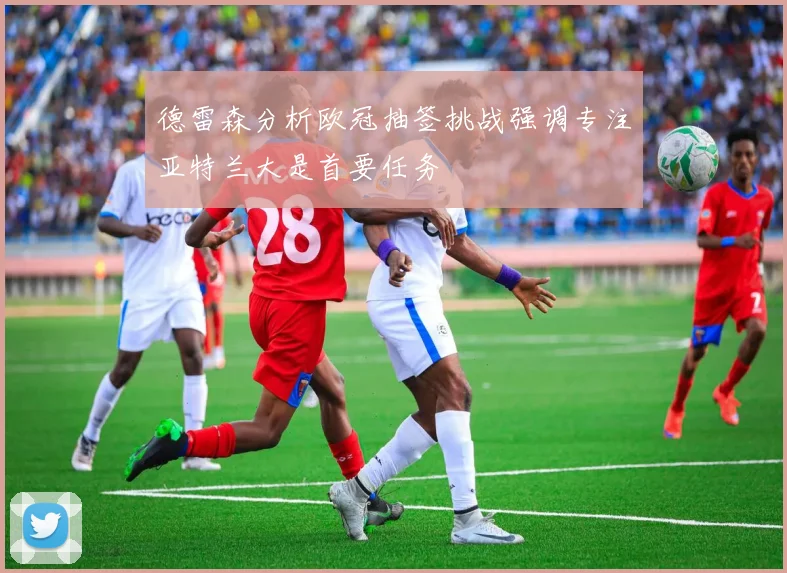 德雷森分析欧冠抽签挑战强调专注亚特兰大是首要任务