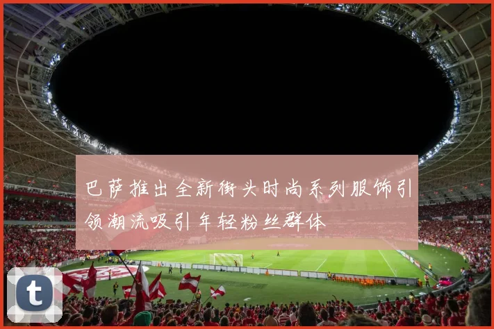巴萨推出全新街头时尚系列服饰引领潮流吸引年轻粉丝群体