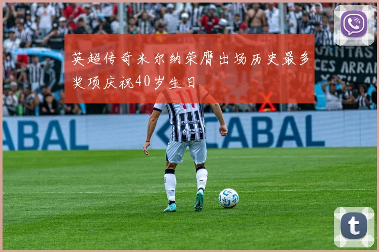 英超传奇米尔纳荣膺出场历史最多奖项庆祝40岁生日