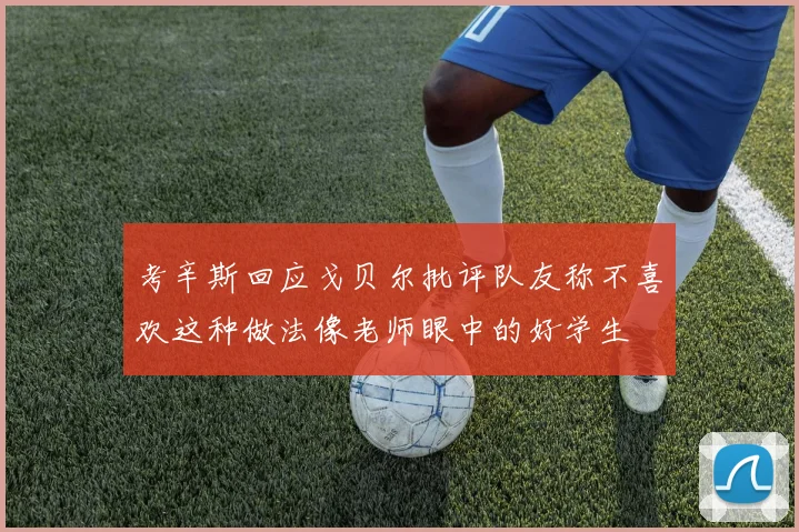 考辛斯回应戈贝尔批评队友称不喜欢这种做法像老师眼中的好学生